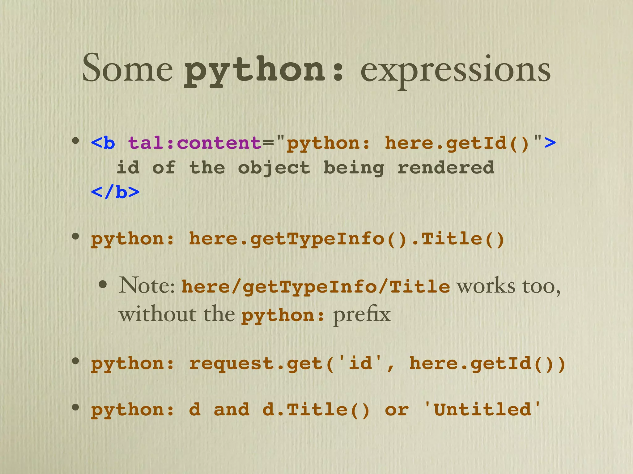 Some python: expressions • <b tal:content="python: here.getId()"> id of the object being rendered </b> • python: here.getTypeInfo().Title() • Note: here/getTypeInfo/Title works too, without the python: preﬁx • python: request.get('id', here.getId()) • python: d and d.Title() or 'Untitled' 