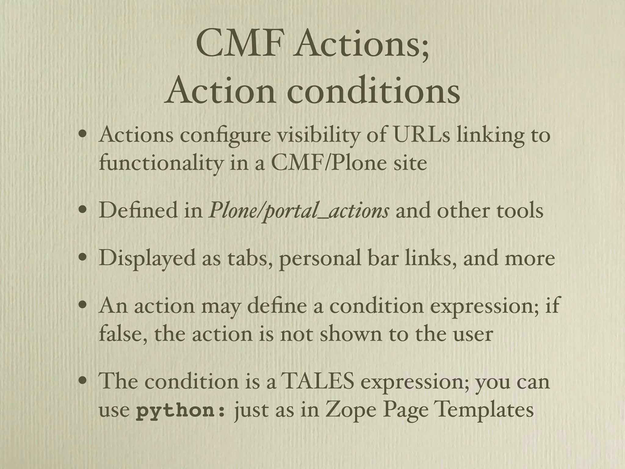 CMF Actions; Action conditions • Actions conﬁgure visibility of URLs linking to functionality in a CMF/Plone site • Deﬁned in Plone/portal_actions and other tools • Displayed as tabs, personal bar links, and more • An action may deﬁne a condition expression; if false, the action is not shown to the user • The condition is a TALES expression; you can use python: just as in Zope Page Templates 
