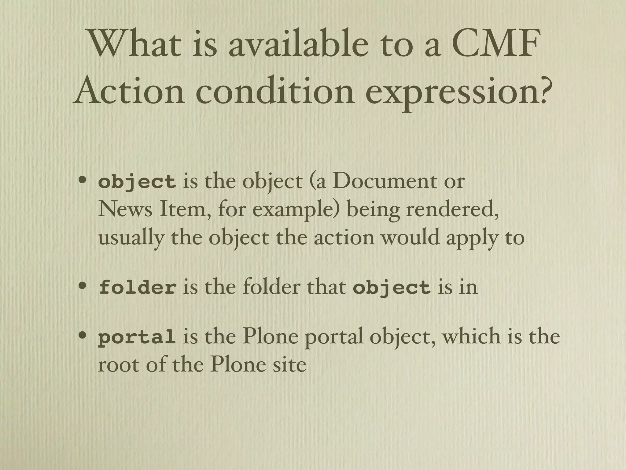 What is available to a CMF Action condition expression? • object is the object (a Document or News Item, for example) being rendered, usually the object the action would apply to • folder is the folder that object is in • portal is the Plone portal object, which is the root of the Plone site 