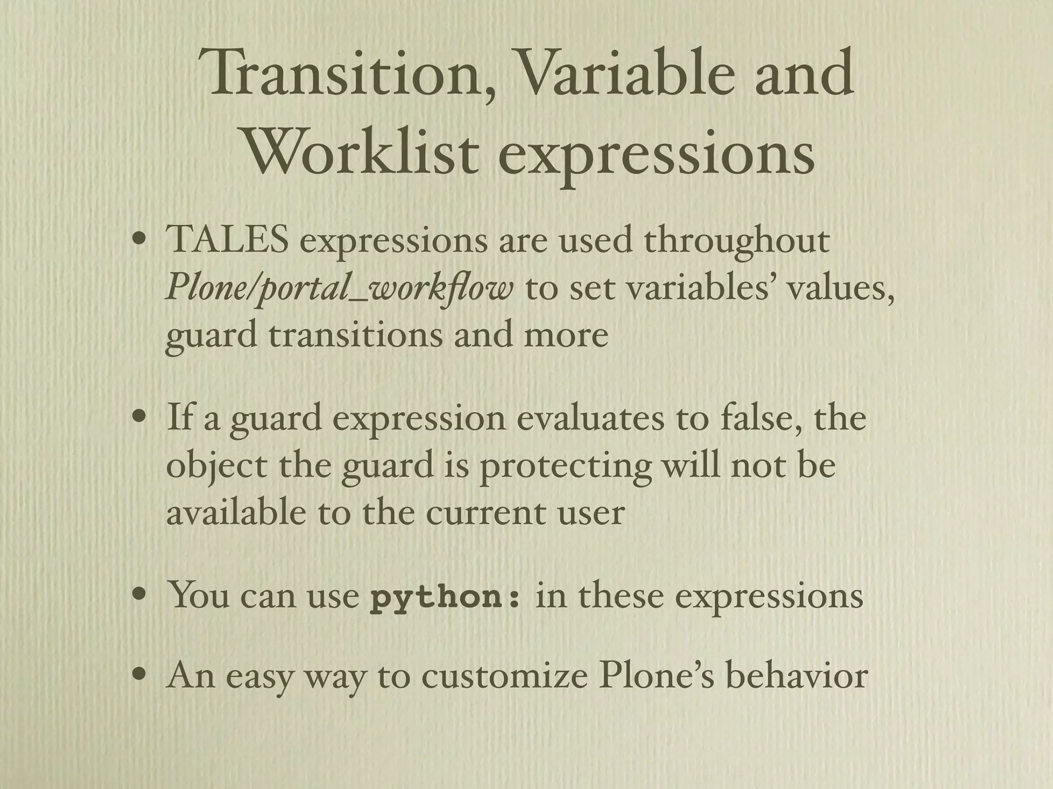 Transition, Variable and Worklist expressions • TALES expressions are used throughout Plone/portal_workﬂow to set variables’ values, guard transitions and more • If a guard expression evaluates to false, the object the guard is protecting will not be available to the current user • You can use python: in these expressions • An easy way to customize Plone’s behavior 