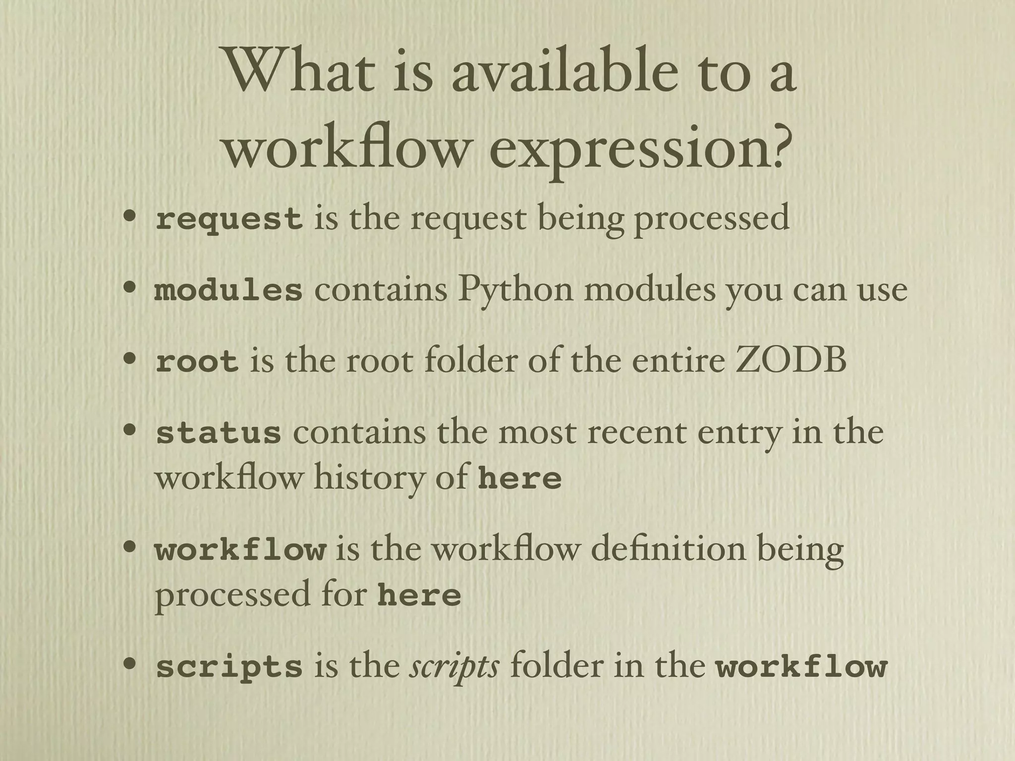 What is available to a workﬂow expression? • request is the request being processed • modules contains Python modules you can use • root is the root folder of the entire ZODB • status contains the most recent entry in the workﬂow history of here • workflow is the workﬂow deﬁnition being processed for here • scripts is the scripts folder in the workflow 