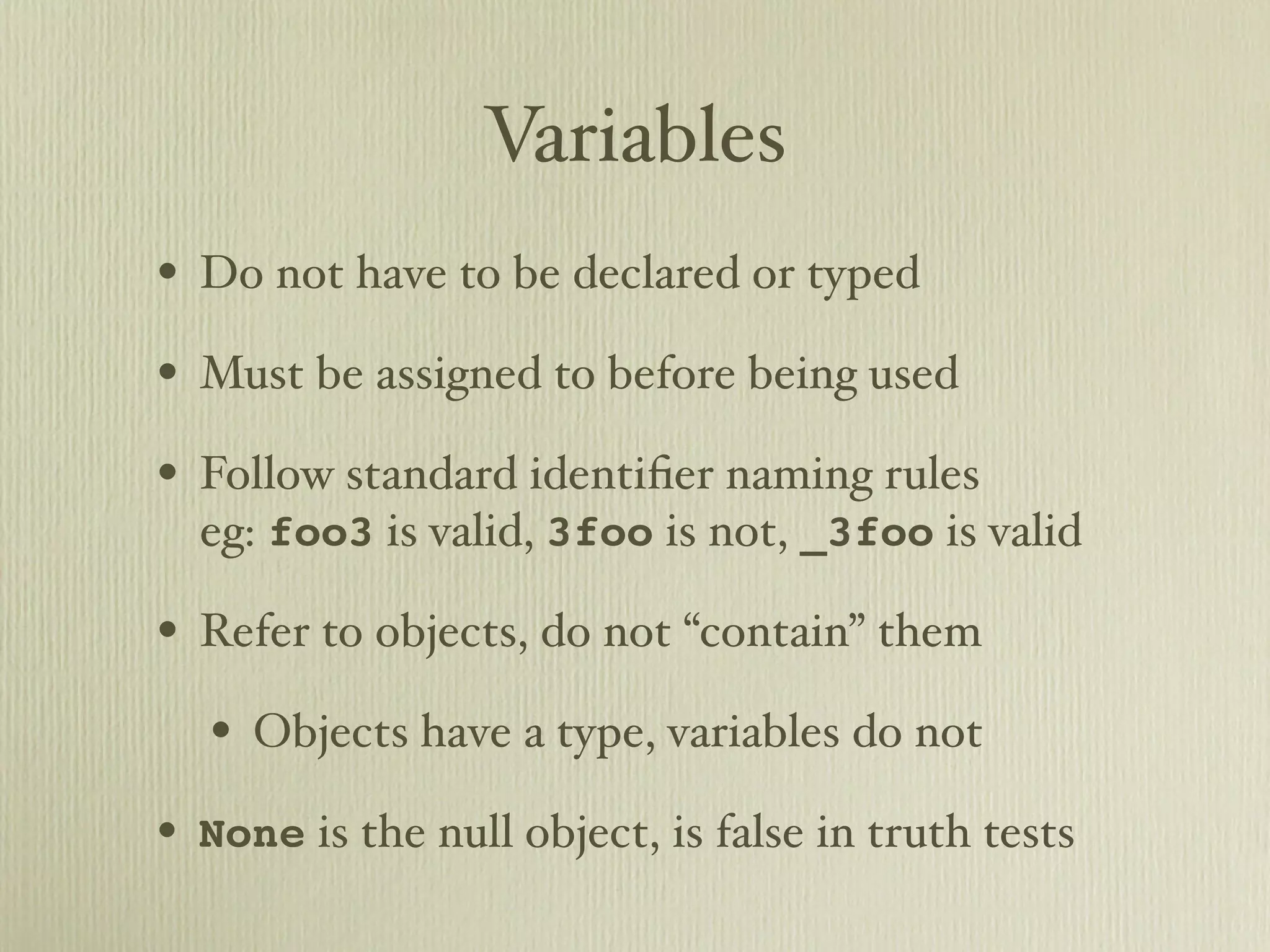 Variables • Do not have to be declared or typed • Must be assigned to before being used • Follow standard identiﬁer naming rules eg: foo3 is valid, 3foo is not, _3foo is valid • Refer to objects, do not “contain” them • Objects have a type, variables do not • None is the null object, is false in truth tests 