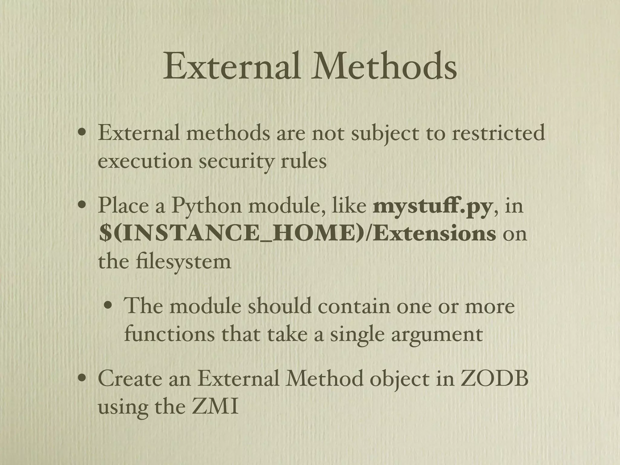 External Methods • External methods are not subject to restricted execution security rules • Place a Python module, like mystuﬀ.py, in $(INSTANCE_HOME)/Extensions on the ﬁlesystem • The module should contain one or more functions that take a single argument • Create an External Method object in ZODB using the ZMI 