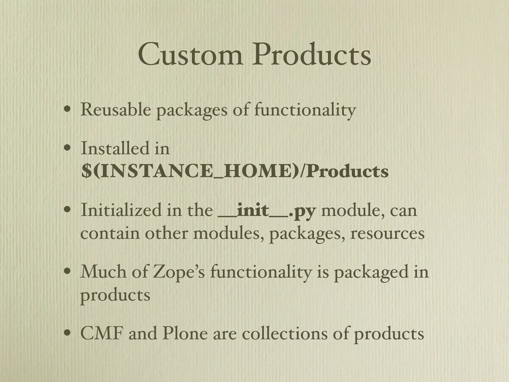 Custom Products • Reusable packages of functionality • Installed in $(INSTANCE_HOME)/Products • Initialized in the __init__.py module, can contain other modules, packages, resources • Much of Zope’s functionality is packaged in products • CMF and Plone are collections of products 