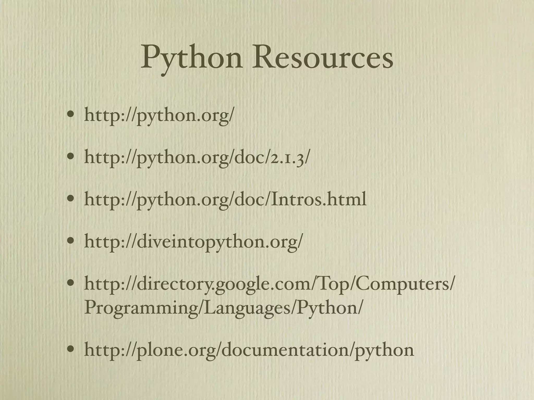 Python Resources • http://python.org/ • http://python.org/doc/2.1.3/ • http://python.org/doc/Intros.html • http://diveintopython.org/ • http://directory.google.com/Top/Computers/ Programming/Languages/Python/ • http://plone.org/documentation/python 