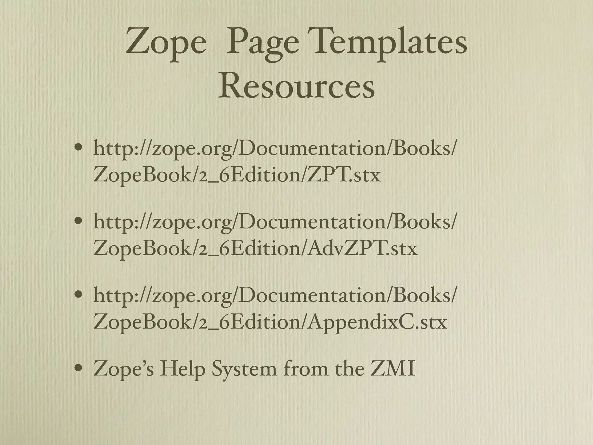 Zope Page Templates Resources • http://zope.org/Documentation/Books/ ZopeBook/2_6Edition/ZPT.stx • http://zope.org/Documentation/Books/ ZopeBook/2_6Edition/AdvZPT.stx • http://zope.org/Documentation/Books/ ZopeBook/2_6Edition/AppendixC.stx • Zope’s Help System from the ZMI 