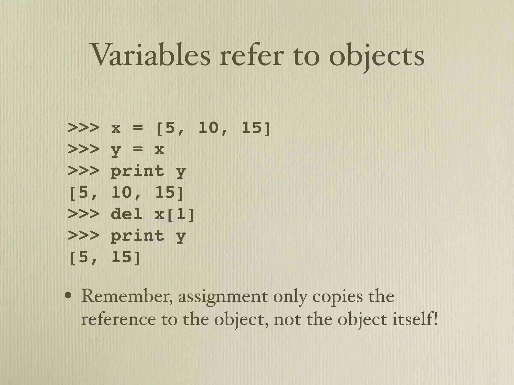 Variables refer to objects >>> x = [5, 10, 15] >>> y = x >>> print y [5, 10, 15] >>> del x[1] >>> print y [5, 15] • Remember, assignment only copies the reference to the object, not the object itself! 