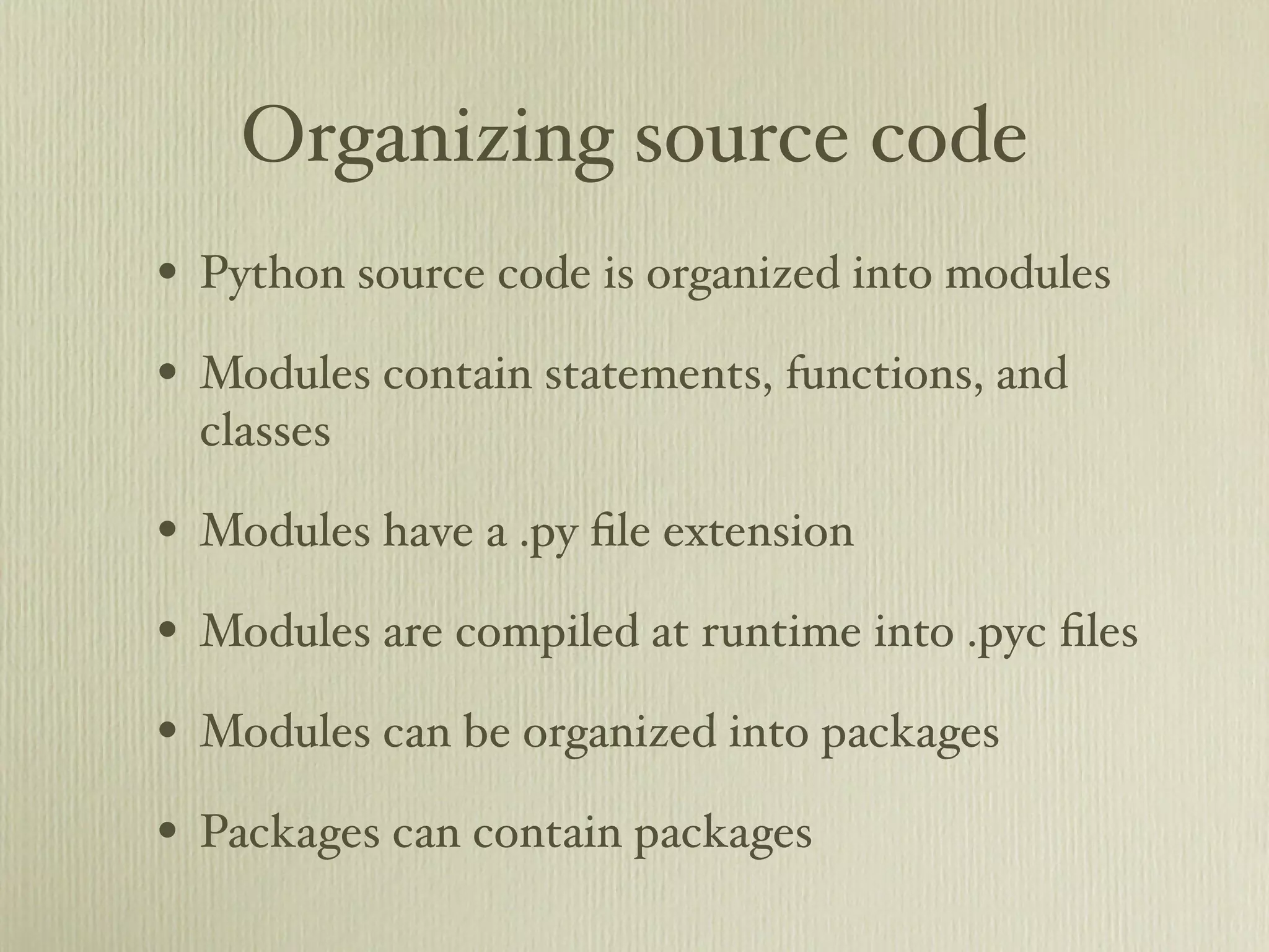 Organizing source code • Python source code is organized into modules • Modules contain statements, functions, and classes • Modules have a .py ﬁle extension • Modules are compiled at runtime into .pyc ﬁles • Modules can be organized into packages • Packages can contain packages 