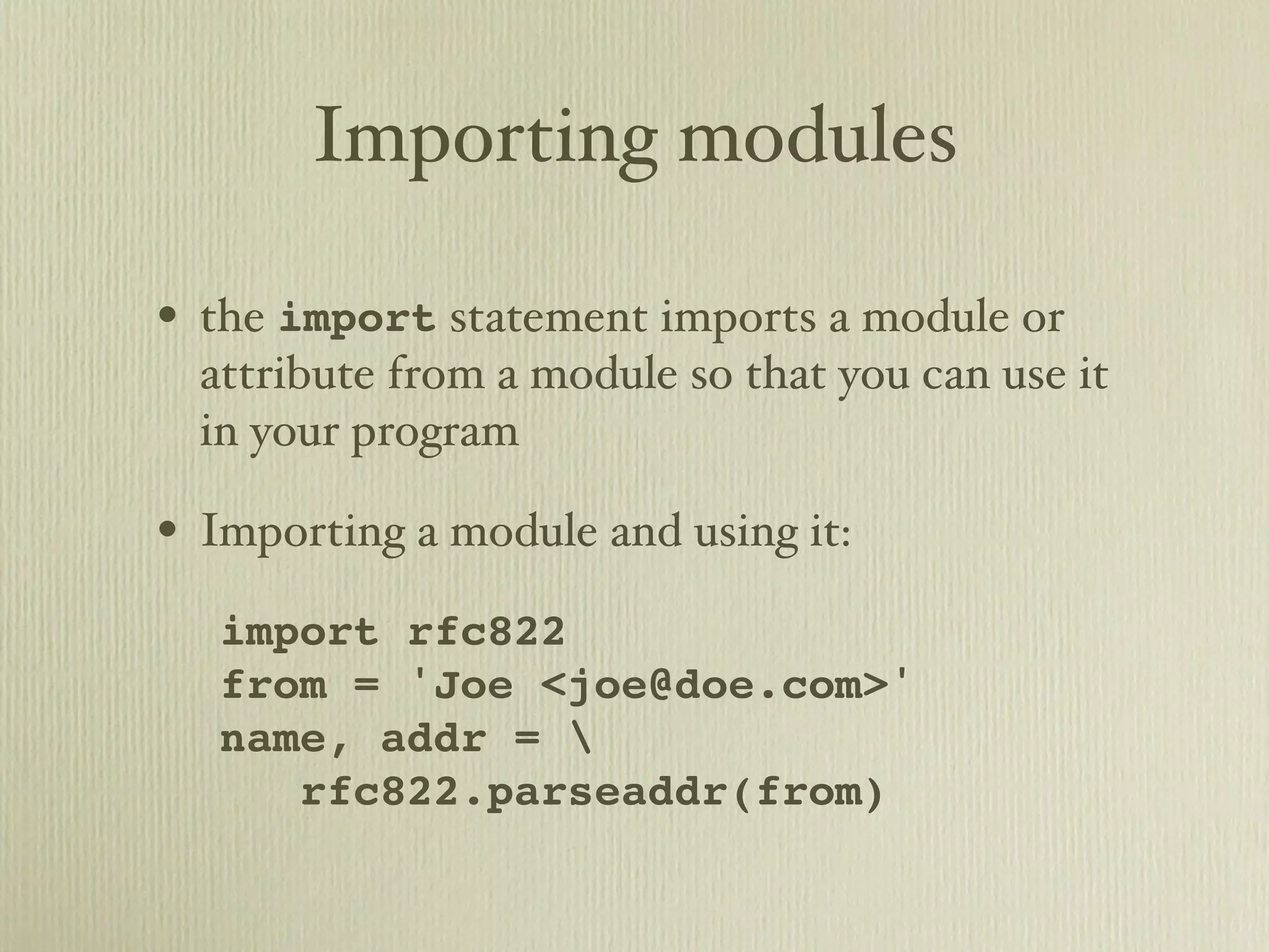 Importing modules • the import statement imports a module or attribute from a module so that you can use it in your program • Importing a module and using it: import rfc822 from = 'Joe <joe@doe.com>' name, addr = rfc822.parseaddr(from) 