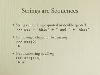 Strings are Sequences

• String can be single quoted or double quoted
  >>> str = 'this' + " and " + 'that'

• Get a single character by indexing:
  >>> str[0]
  't'

• Get a substring by slicing
  >>> str[1:4]
  'his'
 