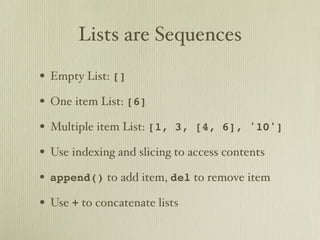 Lists are Sequences

• Empty List: []
• One item List: [6]
• Multiple item List: [1,   3, [4, 6], '10']

• Use indexing and slicing to access contents
• append() to add item, del to remove item
• Use + to concatenate lists
 