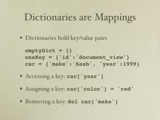 Dictionaries are Mappings
• Dictionaries hold key/value pairs
• emptyDict = {}
  oneKey = {'id':'document_view'}
  car = {'make':'Saab', 'year':1999}

• Accessing a key: car['year']
• Assigning a key: car['color']       = 'red'

• Removing a key: del   car['make']
 