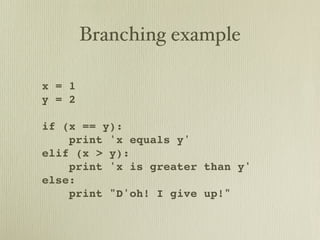 Branching example

x = 1
y = 2

if (x == y):
    print 'x equals y'
elif (x > y):
    print 'x is greater than y'
else:
    print "D'oh! I give up!"
 