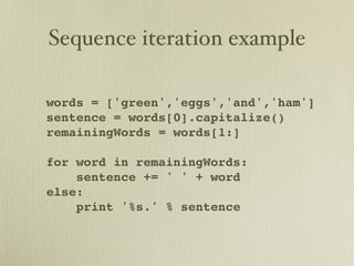 Sequence iteration example

words = ['green','eggs','and','ham']
sentence = words[0].capitalize()
remainingWords = words[1:]

for word in remainingWords:
    sentence += ' ' + word
else:
    print '%s.' % sentence
 