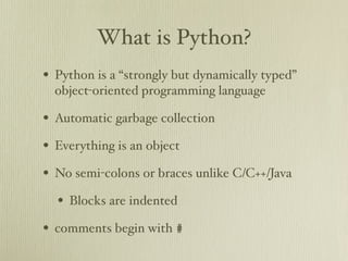 What is Python?
• Python is a “strongly but dynamically typed”
  object-oriented programming language

• Automatic garbage collection
• Everything is an object
• No semi-colons or braces unlike C/C++/Java
  • Blocks are indented
• comments begin with #
 
