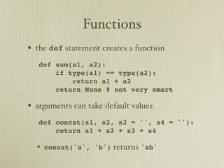 Functions
• the def statement creates a function
   def sum(a1, a2):
       if type(a1) == type(a2):
           return a1 + a2
       return None # not very smart

• arguments can take default values
   def concat(s1, s2, s3 = '', s4 = ''):
       return s1 + s2 + s3 + s4

  • concat('a', 'b') returns 'ab'
 