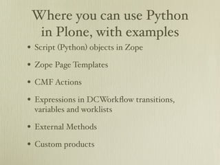 Where you can use Python
  in Plone, with examples
• Script (Python) objects in Zope
• Zope Page Templates
• CMF Actions
• Expressions in DCWorkﬂow transitions,
  variables and worklists

• External Methods
• Custom products
 