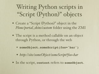 Writing Python scripts in
  “Script (Python)” objects
• Create a “Script (Python)” object in the
  Plone/portal_skins/custom folder using the ZMI

• The script is a method callable on an object
  through Python, or through the web

  • someObject.someScript(foo='bar')
  • http://site/someObject/someScript?foo=bar
• In the script, context refers to someObject.
 