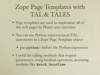 Zope Page Templates with
      TAL & TALES
• Page templates are used to implement all of
  the web pages in Plone’s user interface

• You can use Python expressions in TAL
  statements in a Zope Page Template object

  • put python: before the Python expression
• Useful for calling methods that require
  parameters, using boolean operators, accessing
  modules like Batch, DateTime
 