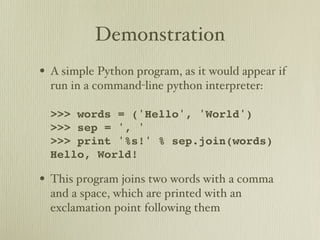 Demonstration
• A simple Python program, as it would appear if
  run in a command-line python interpreter:

  >>> words = ('Hello', 'World')
  >>> sep = ', '
  >>> print '%s!' % sep.join(words)
  Hello, World!

• This program joins two words with a comma
  and a space, which are printed with an
  exclamation point following them
 