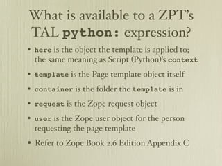 What is available to a ZPT’s
TAL python: expression?
• here is the object the template is applied to;
  the same meaning as Script (Python)’s context
• template is the Page template object itself
• container is the folder the template is in
• request is the Zope request object
• user is the Zope user object for the person
  requesting the page template
• Refer to Zope Book 2.6 Edition Appendix C
 