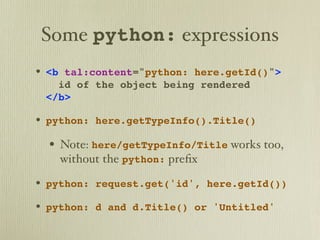 Some python: expressions
• <b tal:content="python: here.getId()">
   id of the object being rendered
 </b>

• python: here.getTypeInfo().Title()
  • Note: here/getTypeInfo/Title works too,
   without the python: preﬁx

• python: request.get('id', here.getId())
• python: d and d.Title() or 'Untitled'
 