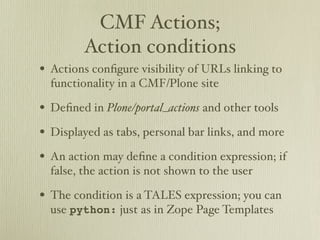 CMF Actions;
        Action conditions
• Actions conﬁgure visibility of URLs linking to
  functionality in a CMF/Plone site

• Deﬁned in Plone/portal_actions and other tools
• Displayed as tabs, personal bar links, and more
• An action may deﬁne a condition expression; if
  false, the action is not shown to the user

• The condition is a TALES expression; you can
  use python: just as in Zope Page Templates
 