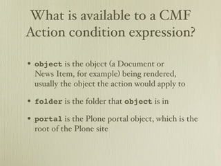What is available to a CMF
Action condition expression?

• object is the object (a Document or
  News Item, for example) being rendered,
  usually the object the action would apply to

• folder is the folder that object is in
• portal is the Plone portal object, which is the
  root of the Plone site
 