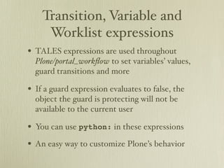 Transition, Variable and
     Worklist expressions
• TALES expressions are used throughout
  Plone/portal_workﬂow to set variables’ values,
  guard transitions and more

• If a guard expression evaluates to false, the
  object the guard is protecting will not be
  available to the current user

• You can use python: in these expressions
• An easy way to customize Plone’s behavior
 