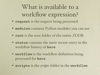 What is available to a
     workﬂow expression?
• request is the request being processed
• modules contains Python modules you can use
• root is the root folder of the entire ZODB
• status contains the most recent entry in the
  workﬂow history of here
• workflow is the workﬂow deﬁnition being
  processed for here
• scripts is the scripts folder in the workflow
 