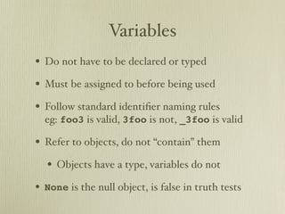 Variables
• Do not have to be declared or typed
• Must be assigned to before being used
• Follow standard identiﬁer naming rules
  eg: foo3 is valid, 3foo is not, _3foo is valid

• Refer to objects, do not “contain” them
  • Objects have a type, variables do not
• None is the null object, is false in truth tests
 