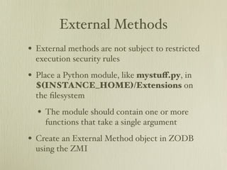External Methods
• External methods are not subject to restricted
  execution security rules

• Place a Python module, like mystuﬀ.py, in
  $(INSTANCE_HOME)/Extensions on
  the ﬁlesystem

  • The module should contain one or more
    functions that take a single argument

• Create an External Method object in ZODB
  using the ZMI
 