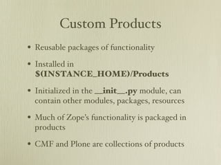 Custom Products
• Reusable packages of functionality
• Installed in
  $(INSTANCE_HOME)/Products

• Initialized in the __init__.py module, can
  contain other modules, packages, resources

• Much of Zope’s functionality is packaged in
  products

• CMF and Plone are collections of products
 