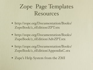 Zope Page Templates
          Resources
• http://zope.org/Documentation/Books/
 ZopeBook/2_6Edition/ZPT.stx

• http://zope.org/Documentation/Books/
 ZopeBook/2_6Edition/AdvZPT.stx

• http://zope.org/Documentation/Books/
 ZopeBook/2_6Edition/AppendixC.stx

• Zope’s Help System from the ZMI
 