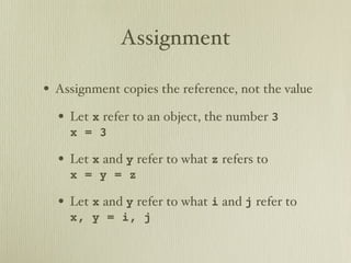 Assignment

• Assignment copies the reference, not the value
  • Let x refer to an object, the number 3
    x = 3

  • Let x and y refer to what z refers to
    x = y = z

  • Let x and y refer to what i and j refer to
    x, y = i, j
 