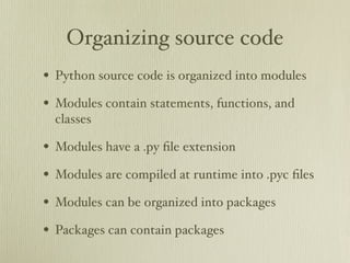 Organizing source code
• Python source code is organized into modules
• Modules contain statements, functions, and
  classes

• Modules have a .py ﬁle extension
• Modules are compiled at runtime into .pyc ﬁles
• Modules can be organized into packages
• Packages can contain packages
 