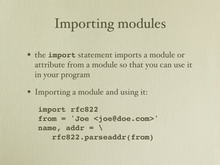 Importing modules

• the import statement imports a module or
  attribute from a module so that you can use it
  in your program

• Importing a module and using it:
   import rfc822
   from = 'Joe <joe@doe.com>'
   name, addr = 
      rfc822.parseaddr(from)
 