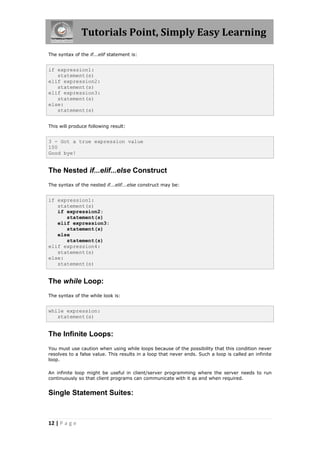 Tutorials Point, Simply Easy Learning
The syntax of the if...elif statement is:


if expression1:
   statement(s)
elif expression2:
   statement(s)
elif expression3:
   statement(s)
else:
   statement(s)


This will produce following result:


3 - Got a true expression value
100
Good bye!


The Nested if...elif...else Construct
The syntax of the nested if...elif...else construct may be:


if expression1:
   statement(s)
   if expression2:
      statement(s)
   elif expression3:
      statement(s)
   else
      statement(s)
elif expression4:
   statement(s)
else:
   statement(s)


The while Loop:
The syntax of the while look is:


while expression:
   statement(s)


The Infinite Loops:
You must use caution when using while loops because of the possibility that this condition never
resolves to a false value. This results in a loop that never ends. Such a loop is called an infinite
loop.

An infinite loop might be useful in client/server programming where the server needs to run
continuously so that client programs can communicate with it as and when required.


Single Statement Suites:



12 | P a g e
 