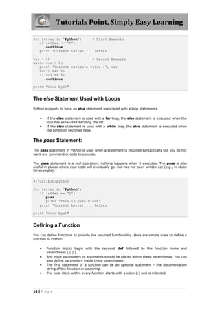 Tutorials Point, Simply Easy Learning

for letter in 'Python':     # First Example
   if letter == 'h':
      continue
   print 'Current Letter :', letter

var = 10                    # Second Example
while var > 0:
   print 'Current variable value :', var
   var = var -1
   if var == 5:
      continue

print "Good bye!"


The else Statement Used with Loops
Python supports to have an else statement associated with a loop statements.


       If the else statement is used with a for loop, the else statement is executed when the
        loop has exhausted iterating the list.
       If the else statement is used with a while loop, the else statement is executed when
        the condition becomes false.


The pass Statement:
The pass statement in Python is used when a statement is required syntactically but you do not
want any command or code to execute.

The pass statement is a null operation; nothing happens when it executes. The pass is also
useful in places where your code will eventually go, but has not been written yet (e.g., in stubs
for example):


#!/usr/bin/python

for letter in 'Python':
   if letter == 'h':
      pass
      print 'This is pass block'
   print 'Current Letter :', letter

print "Good bye!"


Defining a Function
You can define functions to provide the required functionality. Here are simple rules to define a
function in Python:


       Function blocks begin with the keyword def followed by the function name and
        parentheses ( ( ) ).
       Any input parameters or arguments should be placed within these parentheses. You can
        also define parameters inside these parentheses.
       The first statement of a function can be an optional statement - the documentation
        string of the function or docstring.
       The code block within every function starts with a colon (:) and is indented.




14 | P a g e
 