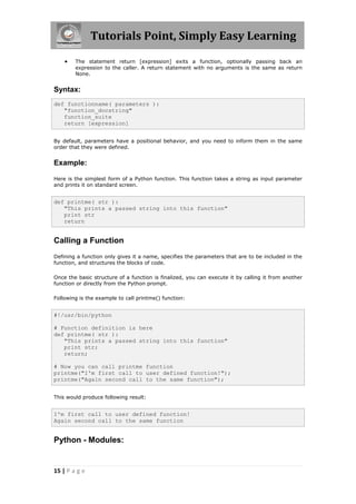 Tutorials Point, Simply Easy Learning
       The statement return [expression] exits a function, optionally passing back an
        expression to the caller. A return statement with no arguments is the same as return
        None.


Syntax:
def functionname( parameters ):
   "function_docstring"
   function_suite
   return [expression]


By default, parameters have a positional behavior, and you need to inform them in the same
order that they were defined.


Example:

Here is the simplest form of a Python function. This function takes a string as input parameter
and prints it on standard screen.


def printme( str ):
   "This prints a passed string into this function"
   print str
   return


Calling a Function
Defining a function only gives it a name, specifies the parameters that are to be included in the
function, and structures the blocks of code.

Once the basic structure of a function is finalized, you can execute it by calling it from another
function or directly from the Python prompt.

Following is the example to call printme() function:


#!/usr/bin/python

# Function definition is here
def printme( str ):
   "This prints a passed string into this function"
   print str;
   return;

# Now you can call printme function
printme("I'm first call to user defined function!");
printme("Again second call to the same function");


This would produce following result:


I'm first call to user defined function!
Again second call to the same function


Python - Modules:


15 | P a g e
 