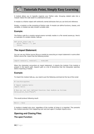 Tutorials Point, Simply Easy Learning
A module allows you to logically organize your Python code. Grouping related code into a
module makes the code easier to understand and use.

A module is a Python object with arbitrarily named attributes that you can bind and reference.

Simply, a module is a file consisting of Python code. A module can define functions, classes, and
variables. A module can also include runnable code.


Example:

The Python code for a module named aname normally resides in a file named aname.py. Here's
an example of a simple module, hello.py


def print_func( par ):
   print "Hello : ", par
   return


The import Statement:
You can use any Python source file as a module by executing an import statement in some other
Python source file. import has the following syntax:


import module1[, module2[,... moduleN]


When the interpreter encounters an import statement, it imports the module if the module is
present in the search path. Asearch path is a list of directories that the interpreter searches
before importing a module.


Example:

To import the module hello.py, you need to put the following command at the top of the script:


#!/usr/bin/python

# Import module hello
import hello

# Now you can call defined function that module as follows
hellp.print_func("Zara")



This would produce following result:


Hello : Zara


A module is loaded only once, regardless of the number of times it is imported. This prevents
the module execution from happening over and over again if multiple imports occur.


Opening and Closing Files:
The open Function:



16 | P a g e
 