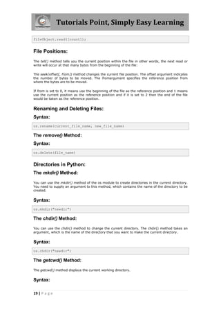 Tutorials Point, Simply Easy Learning

fileObject.read([count]);


File Positions:
The tell() method tells you the current position within the file in other words, the next read or
write will occur at that many bytes from the beginning of the file:

The seek(offset[, from]) method changes the current file position. The offset argument indicates
the number of bytes to be moved. The fromargument specifies the reference position from
where the bytes are to be moved.

If from is set to 0, it means use the beginning of the file as the reference position and 1 means
use the current position as the reference position and if it is set to 2 then the end of the file
would be taken as the reference position.


Renaming and Deleting Files:
Syntax:
os.rename(current_file_name, new_file_name)

The remove() Method:
Syntax:
os.delete(file_name)


Directories in Python:
The mkdir() Method:

You can use the mkdir() method of the os module to create directories in the current directory.
You need to supply an argument to this method, which contains the name of the directory to be
created.


Syntax:
os.mkdir("newdir")

The chdir() Method:

You can use the chdir() method to change the current directory. The chdir() method takes an
argument, which is the name of the directory that you want to make the current directory.


Syntax:
os.chdir("newdir")

The getcwd() Method:

The getcwd() method displays the current working directory.


Syntax:

19 | P a g e
 