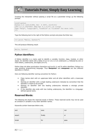 Tutorials Point, Simply Easy Learning
Invoking the interpreter without passing a script file as a parameter brings up the following
prompt:


root# python
Python 2.5 (r25:51908, Nov 6 2007, 16:54:01)
[GCC 4.1.2 20070925 (Red Hat 4.1.2-27)] on linux2
Type "help", "copyright", "credits" or "license" for more info.
>>>


Type the following text to the right of the Python prompt and press the Enter key:


>>> print "Hello, Python!";


This will produce following result:


Hello, Python!


Python Identifiers:
A Python identifier is a name used to identify a variable, function, class, module, or other
object. An identifier starts with a letter A to Z or a to z or an underscore (_) followed by zero or
more letters, underscores, and digits (0 to 9).

Python does not allow punctuation characters such as @, $, and % within identifiers. Python is a
case sensitive programming language. Thus Manpower and manpower are two different
identifiers in Python.

Here are following identifier naming convention for Python:


         Class names start with an uppercase letter and all other identifiers with a lowercase
          letter.
         Starting an identifier with a single leading underscore indicates by convention that the
          identifier is meant to be private.
         Starting an identifier with two leading underscores indicates a strongly private
          identifier.
         If the identifier also ends with two trailing underscores, the identifier is a language-
          defined special name.


Reserved Words:
The following list shows the reserved words in Python. These reserved words may not be used
as constant or variable or any other identifier names.

Keywords contain lowercase letters only.


and                                   exec                              not


assert                                finally                           or


break                                 for                               pass




2|Page
 
