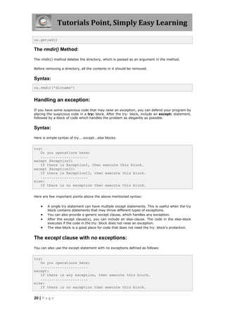 Tutorials Point, Simply Easy Learning

os.getcwd()

The rmdir() Method:

The rmdir() method deletes the directory, which is passed as an argument in the method.

Before removing a directory, all the contents in it should be removed.


Syntax:
os.rmdir('dirname')


Handling an exception:
If you have some suspicious code that may raise an exception, you can defend your program by
placing the suspicious code in a try: block. After the try: block, include an except: statement,
followed by a block of code which handles the problem as elegantly as possible.


Syntax:

Here is simple syntax of try....except...else blocks:


try:
   Do you operations here;
   ......................
except ExceptionI:
   If there is ExceptionI, then execute this block.
except ExceptionII:
   If there is ExceptionII, then execute this block.
   ......................
else:
   If there is no exception then execute this block.


Here are few important points above the above mentioned syntax:


       A single try statement can have multiple except statements. This is useful when the try
        block contains statements that may throw different types of exceptions.
       You can also provide a generic except clause, which handles any exception.
       After the except clause(s), you can include an else-clause. The code in the else-block
        executes if the code in the try: block does not raise an exception.
       The else-block is a good place for code that does not need the try: block's protection.


The except clause with no exceptions:
You can also use the except statement with no exceptions defined as follows:


try:
   Do you operations here;
   ......................
except:
   If there is any exception, then execute this block.
   ......................
else:
   If there is no exception then execute this block.


20 | P a g e
 