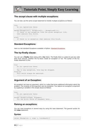 Tutorials Point, Simply Easy Learning

The except clause with multiple exceptions:
You can also use the same except statement to handle multiple exceptions as follows:


try:
   Do you operations here;
   ......................
except(Exception1[, Exception2[,...ExceptionN]]]):
   If there is any exception from the given exception list,
   then execute this block.
   ......................
else:
   If there is no exception then execute this block.


Standard Exceptions:
Here is a list standard Exceptions available in Python: Standard Exceptions


The try-finally clause:
You can use a finally: block along with a try: block. The finally block is a place to put any code
that must execute, whether the try-block raised an exception or not. The syntax of the try-
finally statement is this:


try:
   Do you operations here;
   ......................
   Due to any exception, this may be skipped.
finally:
   This would always be executed.
   ......................


Argument of an Exception:
An exception can have an argument, which is a value that gives additional information about the
problem. The contents of the argument vary by exception. You capture an exception's argument
by supplying a variable in the except clause as follows:


try:
   Do you operations here;
   ......................
except ExceptionType, Argument:
   You can print value of Argument here...


Raising an exceptions:
You can raise exceptions in several ways by using the raise statement. The general syntax for
the raise statement.


Syntax:
raise [Exception [, args [, traceback]]]



21 | P a g e
 