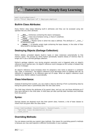 Tutorials Point, Simply Easy Learning

emp2.displayEmployee()
print "Total Employee %d" % Employee.empCount


Built-In Class Attributes:
Every Python class keeps following built-in attributes and they can be accessed using dot
operator like any other attribute:


       __dict__ : Dictionary containing the class's namespace.
       __doc__ : Class documentation string, or None if undefined.
       __name__: Class name.
       __module__: Module name in which the class is defined. This attribute is "__main__"
        in interactive mode.
       __bases__ : A possibly empty tuple containing the base classes, in the order of their
        occurrence in the base class list.


Destroying Objects (Garbage Collection):
Python deletes unneeded objects (built-in types or class instances) automatically to free
memory space. The process by which Python periodically reclaims blocks of memory that no
longer are in use is termed garbage collection.

Python's garbage collector runs during program execution and is triggered when an object's
reference count reaches zero. An object's reference count changes as the number of aliases that
point to it changes:

An object's reference count increases when it's assigned a new name or placed in a container
(list, tuple, or dictionary). The object's reference count decreases when it's deleted with del, its
reference is reassigned, or its reference goes out of scope. When an object's reference count
reaches zero, Python collects it automatically.


Class Inheritance:
Instead of starting from scratch, you can create a class by deriving it from a preexisting class by
listing the parent class in parentheses after the new class name:

The child class inherits the attributes of its parent class, and you can use those attributes as if
they were defined in the child class. A child class can also override data members and methods
from the parent.


Syntax:

Derived classes are declared much like their parent class; however, a list of base classes to
inherit from are given after the class name:


class SubClassName (ParentClass1[, ParentClass2, ...]):
   'Optional class documentation string'
   class_suite


Overriding Methods:
You can always override your parent class methods. One reason for overriding parent's methods
is because you may want special or different functionality in your subclass.



23 | P a g e
 