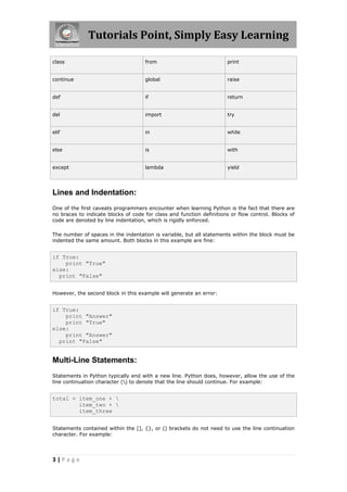 Tutorials Point, Simply Easy Learning

class                                from                             print


continue                             global                           raise


def                                  if                               return


del                                  import                           try


elif                                 in                               while


else                                 is                               with


except                               lambda                           yield




Lines and Indentation:
One of the first caveats programmers encounter when learning Python is the fact that there are
no braces to indicate blocks of code for class and function definitions or flow control. Blocks of
code are denoted by line indentation, which is rigidly enforced.

The number of spaces in the indentation is variable, but all statements within the block must be
indented the same amount. Both blocks in this example are fine:


if True:
    print "True"
else:
  print "False"


However, the second block in this example will generate an error:


if True:
    print "Answer"
    print "True"
else:
    print "Answer"
  print "False"


Multi-Line Statements:
Statements in Python typically end with a new line. Python does, however, allow the use of the
line continuation character () to denote that the line should continue. For example:


total = item_one + 
        item_two + 
        item_three


Statements contained within the [], {}, or () brackets do not need to use the line continuation
character. For example:




3|Page
 