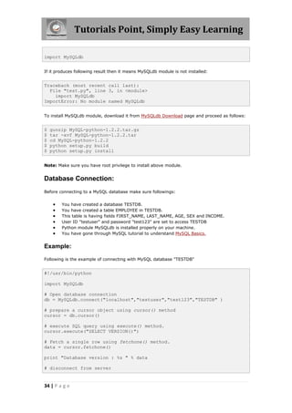 Tutorials Point, Simply Easy Learning

import MySQLdb


If it produces following result then it means MySQLdb module is not installed:


Traceback (most recent call last):
  File "test.py", line 3, in <module>
    import MySQLdb
ImportError: No module named MySQLdb


To install MySQLdb module, download it from MySQLdb Download page and proceed as follows:


$   gunzip MySQL-python-1.2.2.tar.gz
$   tar -xvf MySQL-python-1.2.2.tar
$   cd MySQL-python-1.2.2
$   python setup.py build
$   python setup.py install


Note: Make sure you have root privilege to install above module.


Database Connection:
Before connecting to a MySQL database make sure followings:


        You have created a database TESTDB.
        You have created a table EMPLOYEE in TESTDB.
        This table is having fields FIRST_NAME, LAST_NAME, AGE, SEX and INCOME.
        User ID "testuser" and password "test123" are set to access TESTDB
        Python module MySQLdb is installed properly on your machine.
        You have gone through MySQL tutorial to understand MySQL Basics.


Example:

Following is the example of connecting with MySQL database "TESTDB"


#!/usr/bin/python

import MySQLdb

# Open database connection
db = MySQLdb.connect("localhost","testuser","test123","TESTDB" )

# prepare a cursor object using cursor() method
cursor = db.cursor()

# execute SQL query using execute() method.
cursor.execute("SELECT VERSION()")

# Fetch a single row using fetchone() method.
data = cursor.fetchone()

print "Database version : %s " % data

# disconnect from server


34 | P a g e
 