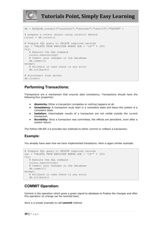 Tutorials Point, Simply Easy Learning

db = MySQLdb.connect("localhost","testuser","test123","TESTDB" )

# prepare a cursor object using cursor() method
cursor = db.cursor()

# Prepare SQL query to DELETE required records
sql = "DELETE FROM EMPLOYEE WHERE AGE > '%d'" % (20)
try:
   # Execute the SQL command
   cursor.execute(sql)
   # Commit your changes in the database
   db.commit()
except:
   # Rollback in case there is any error
   db.rollback()

# disconnect from server
db.close()


Performing Transactions:
Transactions are a mechanism that ensures data consistency. Transactions should have the
following four properties:


       Atomicity: Either a transaction completes or nothing happens at all.
       Consistency: A transaction must start in a consistent state and leave the system is a
        consistent state.
       Isolation: Intermediate results of a transaction are not visible outside the current
        transaction.
       Durability: Once a transaction was committed, the effects are persistent, even after a
        system failure.

The Python DB API 2.0 provides two methods to either commit or rollback a transaction.


Example:

You already have seen how we have implemented transations. Here is again similar example:


# Prepare SQL query to DELETE required records
sql = "DELETE FROM EMPLOYEE WHERE AGE > '%d'" % (20)
try:
   # Execute the SQL command
   cursor.execute(sql)
   # Commit your changes in the database
   db.commit()
except:
   # Rollback in case there is any error
   db.rollback()


COMMIT Operation:
Commit is the operation which gives a green signal to database to finalize the changes and after
this operation no change can be reverted back.

Here is a simple example to call commit method.



39 | P a g e
 