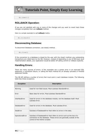 Tutorials Point, Simply Easy Learning

        db.commit()


ROLLBACK Operation:
If you are not satisfied with one or more of the changes and you want to revert back those
changes completely then use rollback method.

Here is a simple example to call rollback metho.


    db.rollback()


Disconnecting Database:
To disconnect Database connection, use close() method.


        db.close()


If the connection to a database is closed by the user with the close() method, any outstanding
transactions are rolled back by the DB. However, instead of depending on any of DB lower level
implementation details, your application would be better off calling commit or rollback explicitly.


Handling Errors:
There are many sources of errors. A few examples are a syntax error in an executed SQL
statement, a connection failure, or calling the fetch method for an already canceled or finished
statement handle.

The DB API defines a number of errors that must exist in each database module. The following
table lists these exceptions.


    Exception                                         Description


Warning               Used for non-fatal issues. Must subclass StandardError.


Error                 Base class for errors. Must subclass StandardError.


InterfaceError        Used for errors in the database module, not the database itself. Must
                      subclass Error.


DatabaseError         Used for errors in the database. Must subclass Error.


DataError             Subclass of DatabaseError that refers to errors in the data.


OperationalError      Subclass of DatabaseError that refers to errors such as the loss of a
                      connection to the database. These errors are generally outside of the
                      control of the Python scripter.




40 | P a g e
 